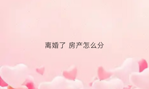 离婚了房产怎么分(离婚后房产怎么分割最全的答案在这里)
